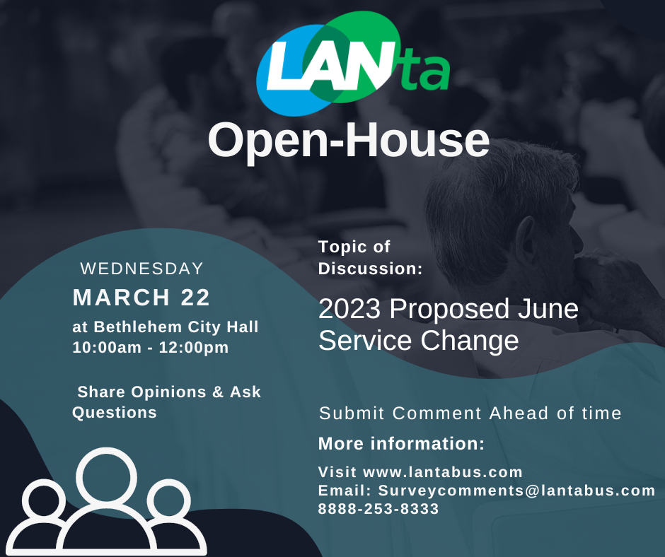 LANTA is hosting an Open House on Wednesday, March 22, 2023 at Bethlehem City Hall from 10:00 am to 12:00 pm. Our Topic of Discussion will be the 2023 Proposed June Service Change. LANTA welcomes the public to share opinions and ask questions. Please submit comment ahead of time. For more information, visit www.lantabus.com, email surveycomments@lantabus.com, or call 8888-253-8333.