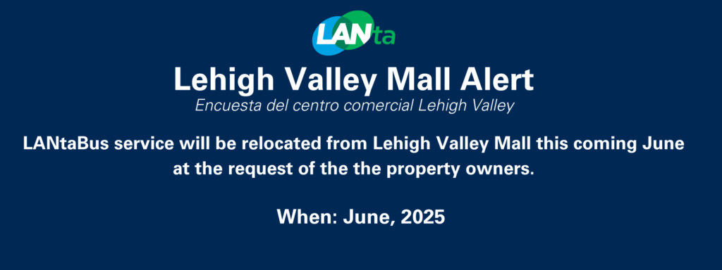 Lehigh Valley Mall Alert (Encuesta del centro comercial Lehigh Valley)
LANtaBus service will be relocated from Lehigh Valley Mall this coming June at the request of the property owners. When: June 2025. Visit https://lantabus.com/lehigh-valley-mall-transit-center-update/ for more.